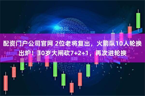 配资门户公司官网 2位老将复出，火箭队10人轮换出炉！30岁大闸砍7+2+1，再次进轮换