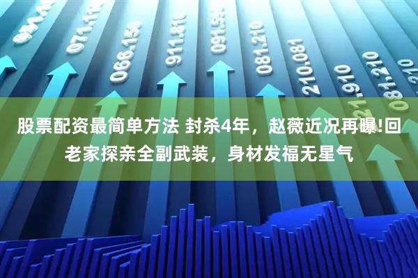 股票配资最简单方法 封杀4年,赵薇近况再曝!回老家探亲全副武装,身材发福无星气