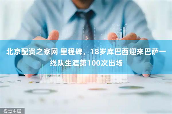 北京配资之家网 里程碑，18岁库巴西迎来巴萨一线队生涯第100次出场