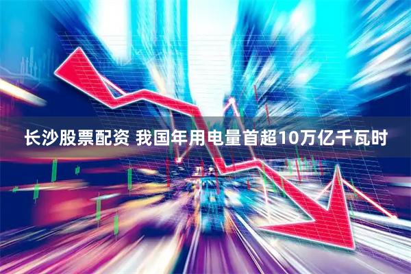 长沙股票配资 我国年用电量首超10万亿千瓦时