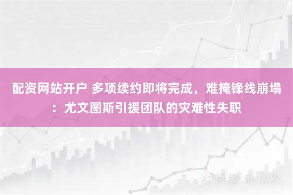 配资网站开户 多项续约即将完成,难掩锋线崩塌:尤文图斯引援团队的灾难性失职