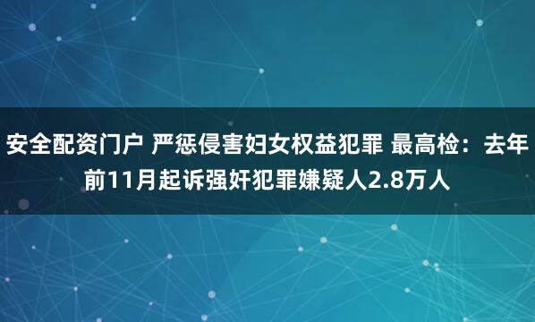 安全配资门户 严惩侵害妇女权益犯罪 最高检:去年前11月起诉强奸犯罪嫌疑人2.8万人