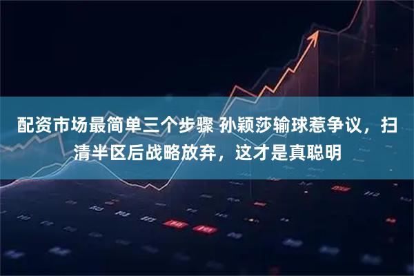 配资市场最简单三个步骤 孙颖莎输球惹争议，扫清半区后战略放弃，这才是真聪明