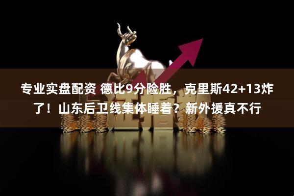 专业实盘配资 德比9分险胜,克里斯42+13炸了!山东后卫线集体睡着?新外援真不行