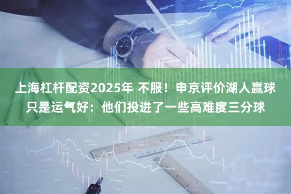 上海杠杆配资2025年 不服！申京评价湖人赢球只是运气好：他们投进了一些高难度三分球