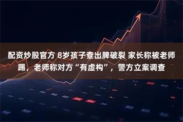 配资炒股官方 8岁孩子查出脾破裂 家长称被老师踢，老师称对方“有虚构”，警方立案调查