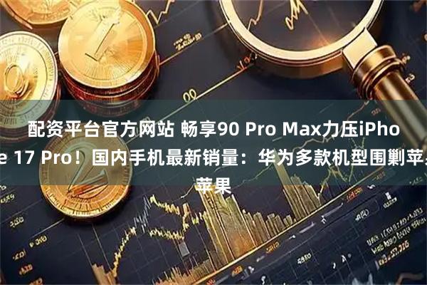 配资平台官方网站 畅享90 Pro Max力压iPhone 17 Pro！国内手机最新销量：华为多款机型围剿苹果