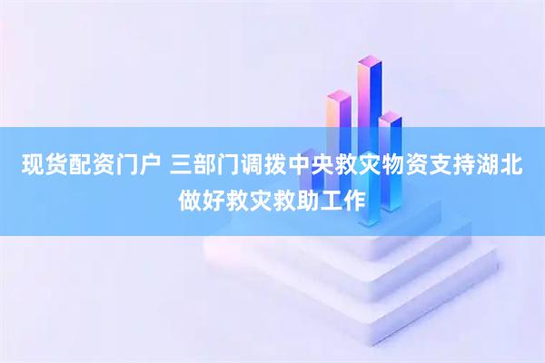 现货配资门户 三部门调拨中央救灾物资支持湖北做好救灾救助工作