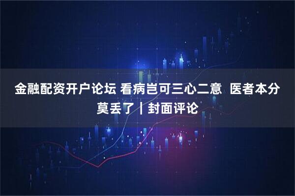 金融配资开户论坛 看病岂可三心二意  医者本分莫丢了｜封面评论