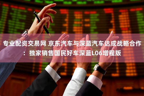 专业配资交易网 京东汽车与深蓝汽车达成战略合作：独家销售国民好车深蓝L06增程版