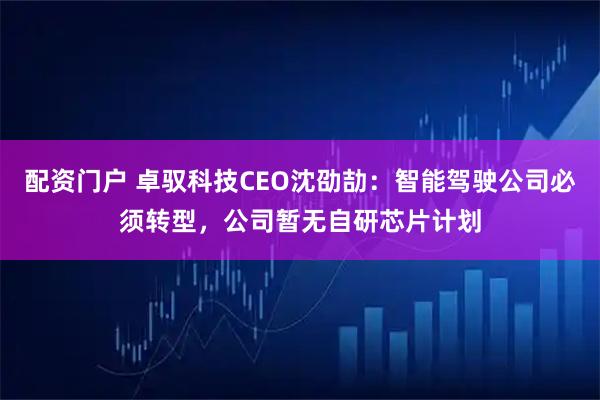配资门户 卓驭科技CEO沈劭劼：智能驾驶公司必须转型，公司暂无自研芯片计划