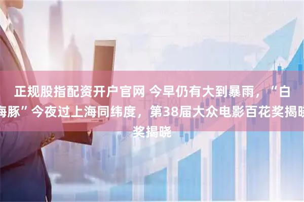 正规股指配资开户官网 今早仍有大到暴雨，“白海豚”今夜过上海同纬度，第38届大众电影百花奖揭晓