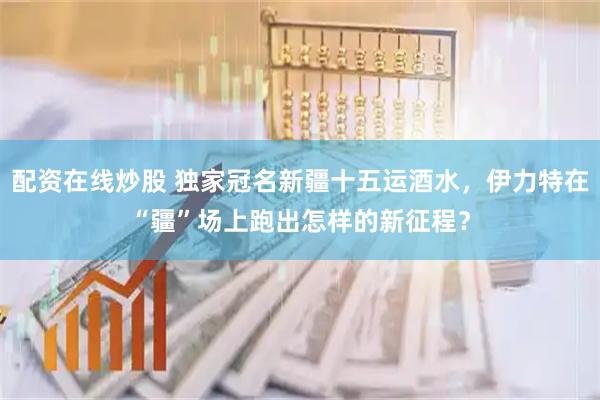配资在线炒股 独家冠名新疆十五运酒水，伊力特在“疆”场上跑出怎样的新征程？